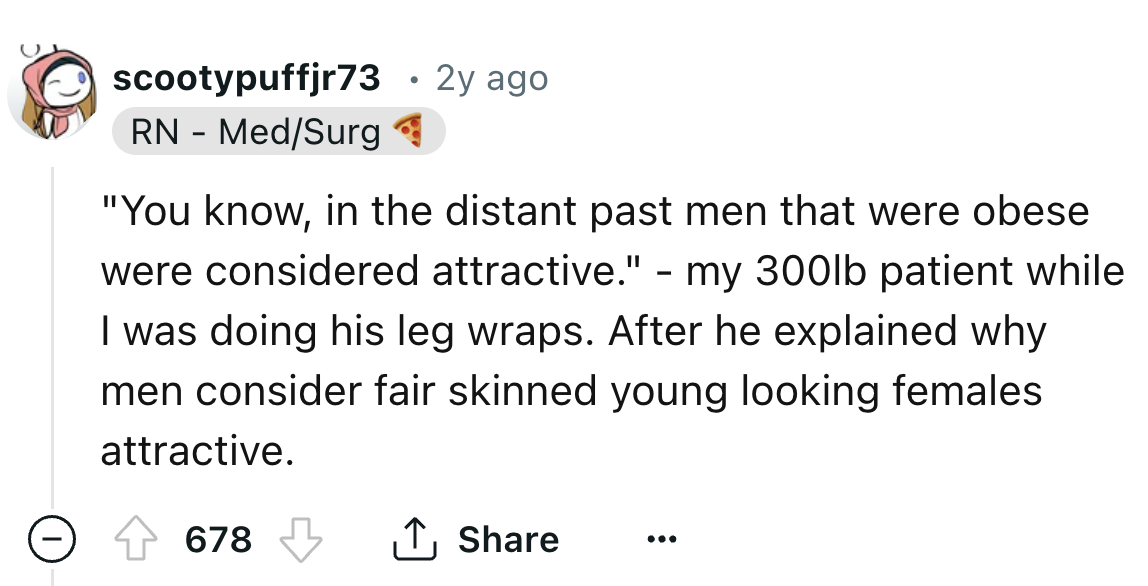 number - scootypuffjr73 Rn MedSurg 2y ago "You know, in the distant past men that were obese were considered attractive." my 300lb patient while I was doing his leg wraps. After he explained why men consider fair skinned young looking females attractive. 